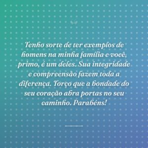 Tenho sorte de ter exemplos de homens na minha família e você, primo, é um deles. Sua integridade e compreensão fazem toda a diferença. Torço que a bondade do seu coração abra portas no seu caminho. Parabéns!