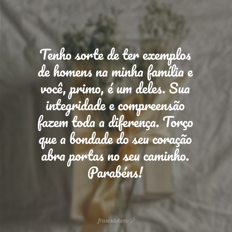 Tenho sorte de ter exemplos de homens na minha família e você, primo, é um deles. Sua integridade e compreensão fazem toda a diferença. Torço que a bondade do seu coração abra portas no seu caminho. Parabéns!