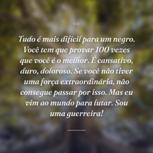 Tudo é mais difícil para um negro. Você tem que provar 100 vezes que você é o melhor. É cansativo, duro, doloroso. Se você não tiver uma força extraordinária, não consegue passar por isso. Mas eu vim ao mundo para lutar. Sou uma guerreira!