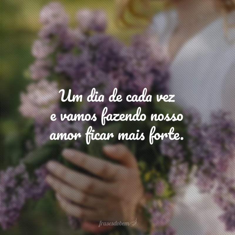 Um dia de cada vez e vamos fazendo nosso amor ficar mais forte.