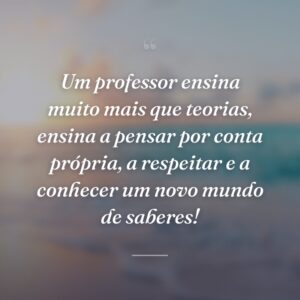 Um professor ensina muito mais que teorias, ensina a pensar por conta própria, a respeitar e a conhecer um novo mundo de saberes!