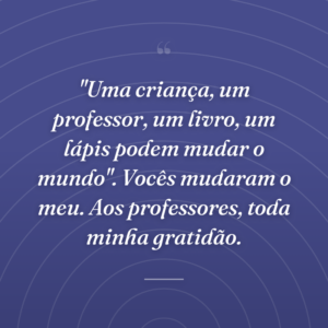 "Uma criança, um professor, um livro, um lápis podem mudar o mundo". Vocês mudaram o meu. Aos professores, toda minha gratidão.
