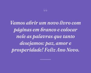 Vamos abrir um novo livro com páginas em branco e colocar nele as palavras que tanto desejamos: paz, amor e prosperidade! Feliz Ano Novo.