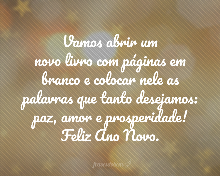 Vamos abrir um novo livro com páginas em branco e colocar nele as palavras que tanto desejamos: paz, amor e prosperidade! Feliz Ano Novo.