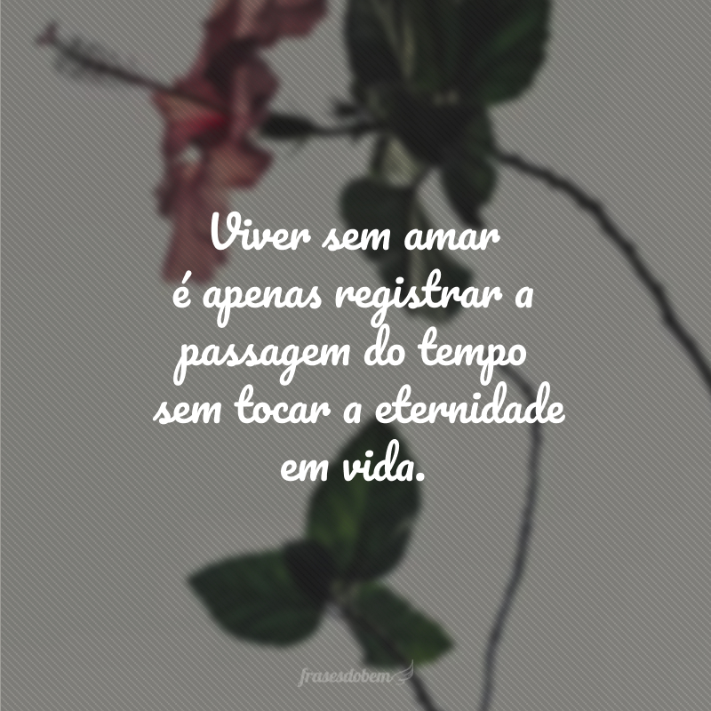 Viver sem amar é apenas registrar a passagem do tempo sem tocar a eternidade em vida.