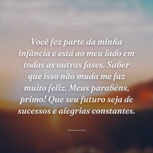Você fez parte da minha infância e está ao meu lado em todas as outras fases. Saber que isso não muda me faz muito feliz. Meus parabéns, primo! Que seu futuro seja de sucessos e alegrias constantes.