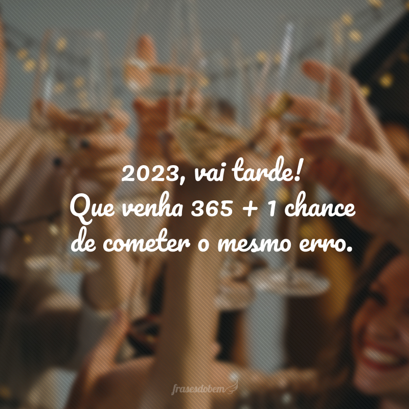 2023, vai tarde! Que venha 365 + 1 chance de cometer o mesmo erro.