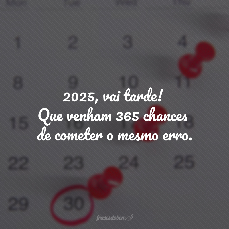 2025, vai tarde! Que venham 365 chances de cometer o mesmo erro.