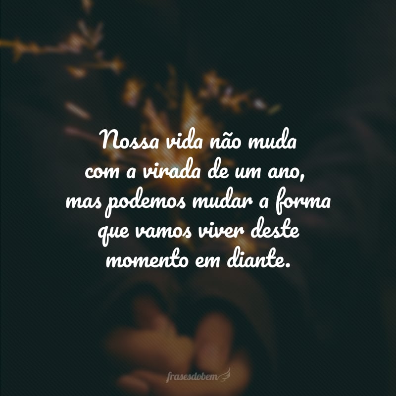 Nossa vida não muda com a virada de um ano, mas podemos mudar a forma que vamos viver deste momento em diante.