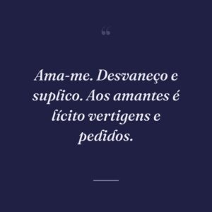 Ama-me. Desvaneço e suplico. Aos amantes é lícito vertigens e pedidos.