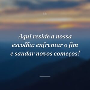 Aqui reside a nossa escolha: enfrentar o fim e saudar novos começos!