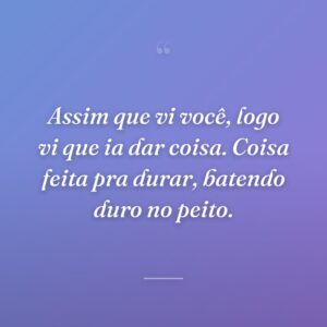 Assim que vi você, logo vi que ia dar coisa. Coisa feita pra durar, batendo duro no peito.