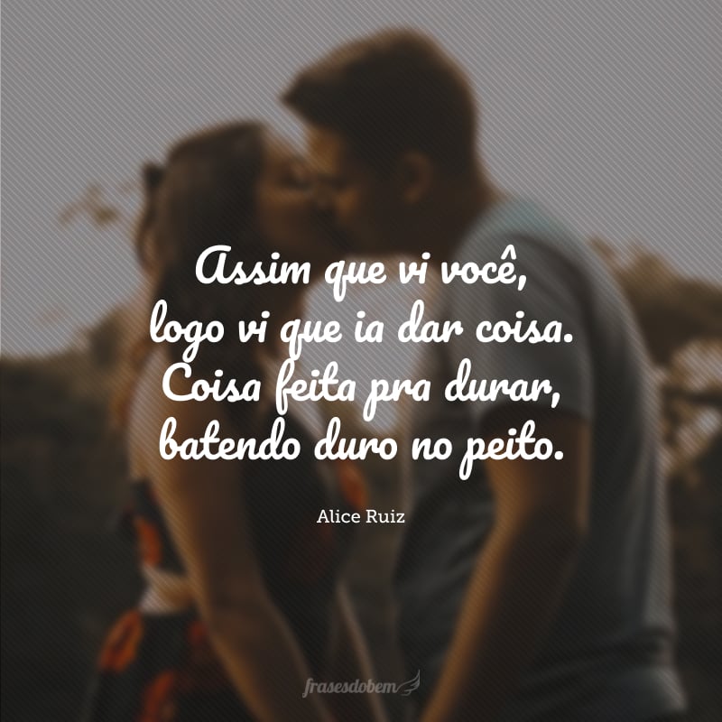 Assim que vi você, logo vi que ia dar coisa. Coisa feita pra durar, batendo duro no peito.