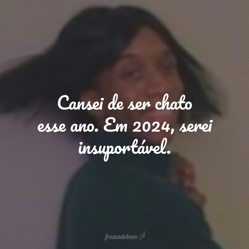 Cansei de ser chato esse ano. Em 2024, serei insuportável.