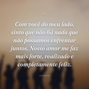 Com você do meu lado, sinto que não há nada que não possamos enfrentar juntos. Nosso amor me faz mais forte, realizado e completamente feliz.