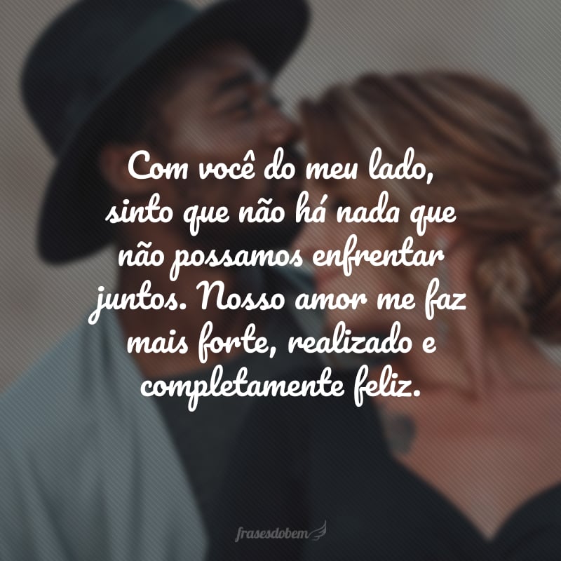 Com você do meu lado, sinto que não há nada que não possamos enfrentar juntos. Nosso amor me faz mais forte, realizado e completamente feliz.