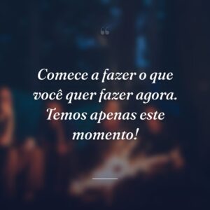 Comece a fazer o que você quer fazer agora. Temos apenas este momento!