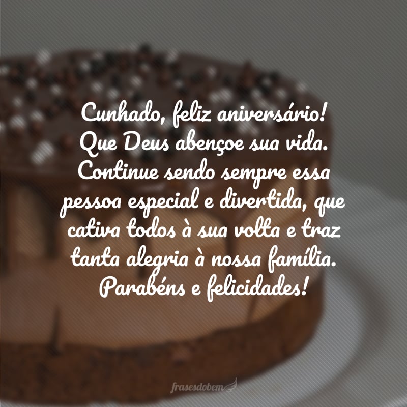 Cunhado, feliz aniversário! Que Deus abençoe sua vida. Continue sendo sempre essa pessoa especial e divertida, que cativa todos à sua volta e traz tanta alegria à nossa família. Parabéns e felicidades!