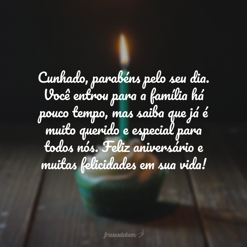 Cunhado, parabéns pelo seu dia. Você entrou para a família há pouco tempo, mas saiba que já é muito querido e especial para todos nós. Feliz aniversário e muitas felicidades em sua vida!