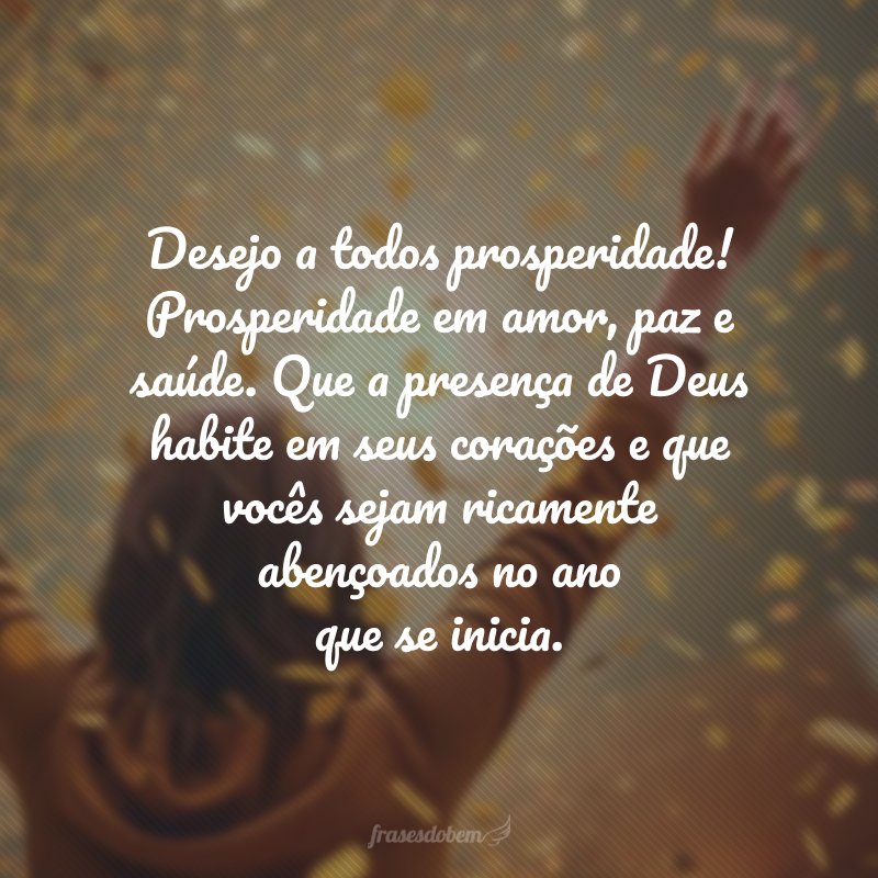 Desejo a todos prosperidade! Prosperidade em amor, paz e saúde. Que a presença de Deus habite em seus corações e que vocês sejam ricamente abençoados no ano que se inicia. 