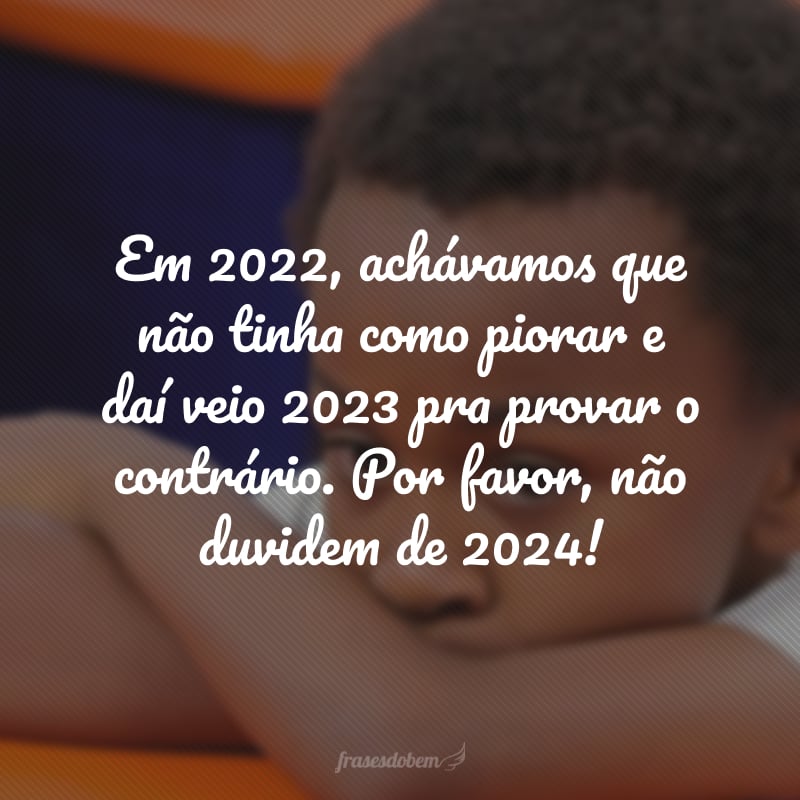 Em 2022, achávamos que não tinha como piorar e daí veio 2023 pra provar o contrário. Por favor, não duvidem de 2024! 