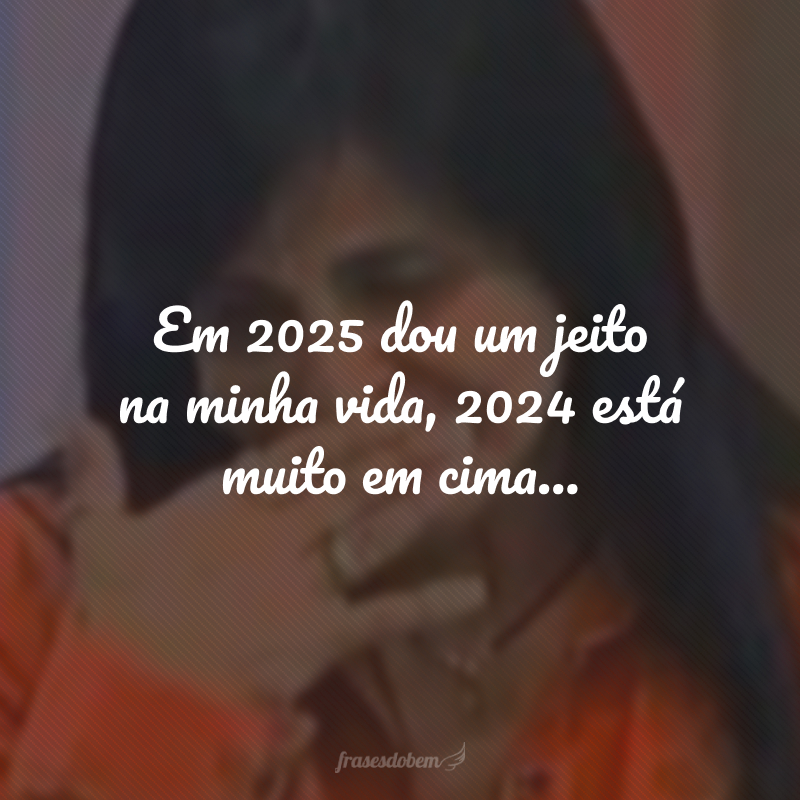 Em 2025 dou um jeito na minha vida, 2024 está muito em cima...