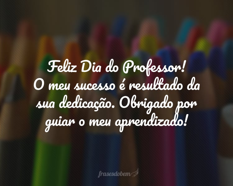 Feliz Dia do Professor! O meu sucesso é resultado da sua dedicação. Obrigado por guiar o meu aprendizado!