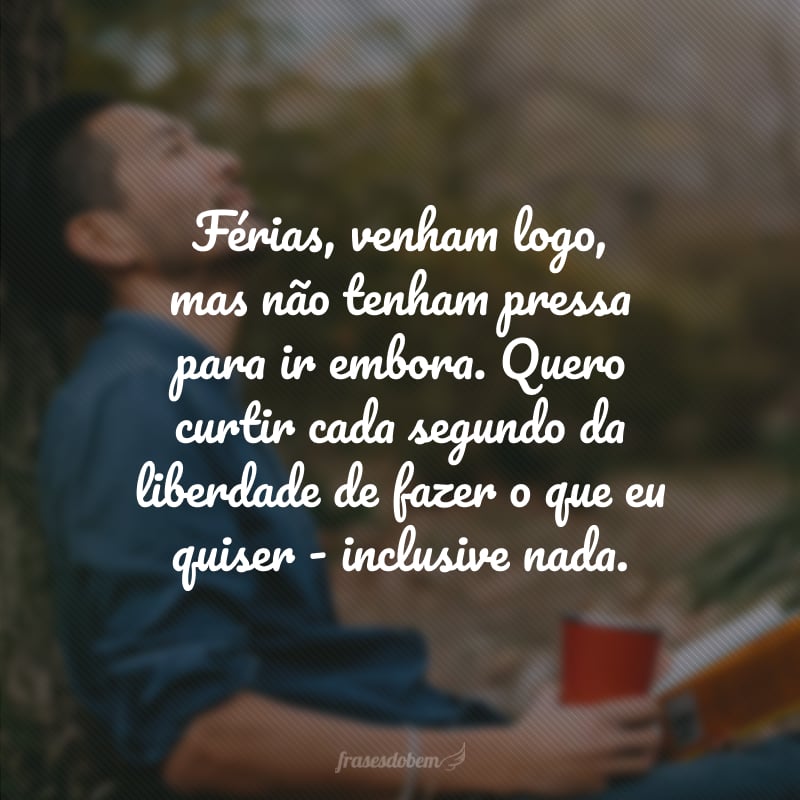 Férias, venham logo, mas não tenham pressa para ir embora. Quero curtir cada segundo da liberdade de fazer o que eu quiser - inclusive nada.