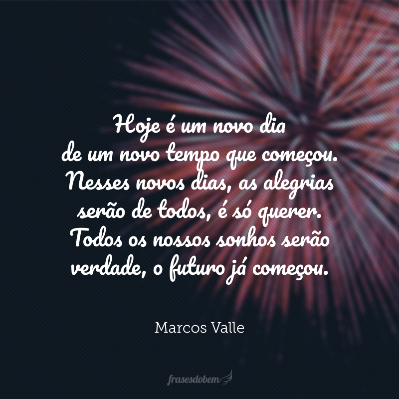 Hoje é um novo dia de um novo tempo que começou. Nesses novos dias, as alegrias serão de todos, é só querer. Todos os nossos sonhos serão verdade, o futuro já começou. 