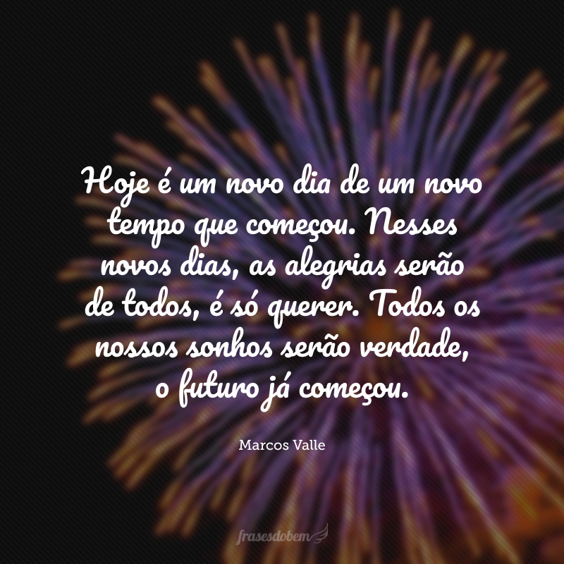 Hoje é um novo dia de um novo tempo que começou. Nesses novos dias, as alegrias serão de todos, é só querer. Todos os nossos sonhos serão verdade, o futuro já começou. 