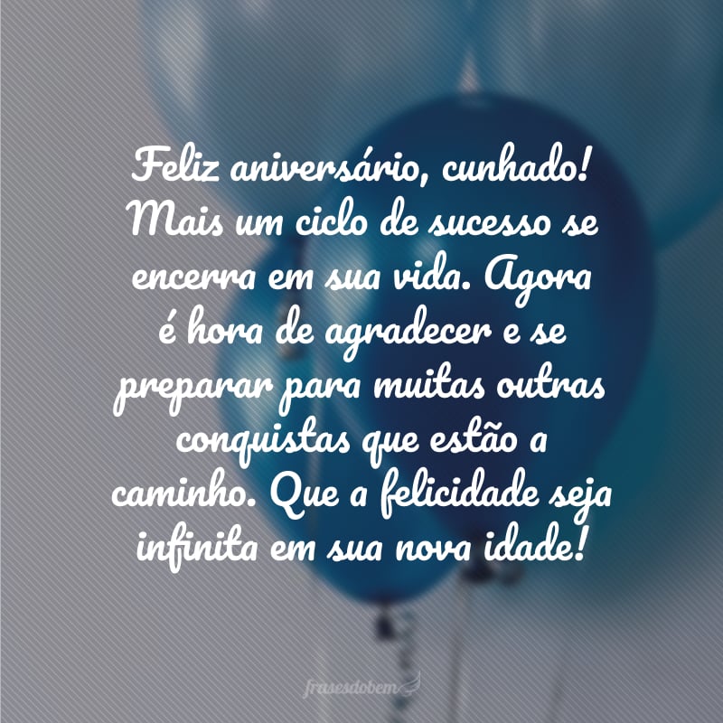 Feliz aniversário, cunhado! Mais um ciclo de sucesso se encerra em sua vida. Agora é hora de agradecer e se preparar para muitas outras conquistas que estão a caminho. Que a felicidade seja infinita em sua nova idade!