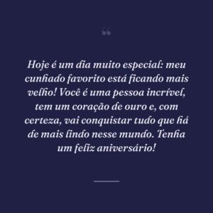 Hoje é um dia muito especial: meu cunhado favorito está ficando mais velho! Você é uma pessoa incrível, tem um coração de ouro e, com certeza, vai conquistar tudo que há de mais lindo nesse mundo. Tenha um feliz aniversário!
