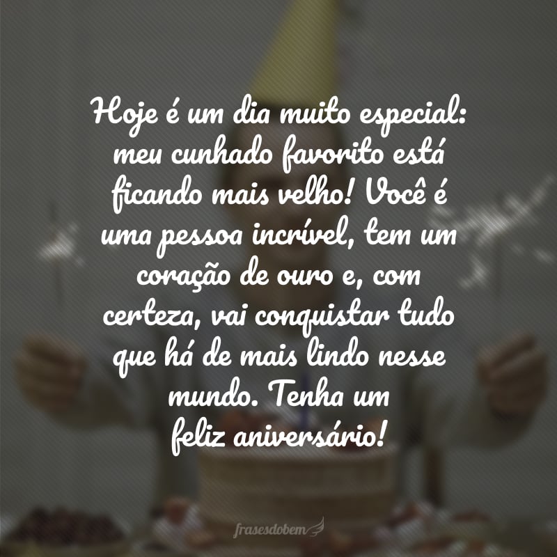 Hoje é um dia muito especial: meu cunhado favorito está ficando mais velho! Você é uma pessoa incrível, tem um coração de ouro e, com certeza, vai conquistar tudo que há de mais lindo nesse mundo. Tenha um feliz aniversário!