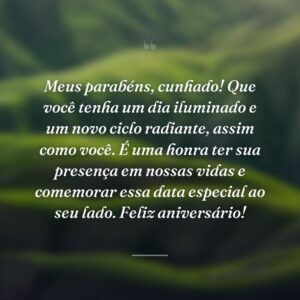 Meus parabéns, cunhado! Que você tenha um dia iluminado e um novo ciclo radiante, assim como você. É uma honra ter sua presença em nossas vidas e comemorar essa data especial ao seu lado. Feliz aniversário!