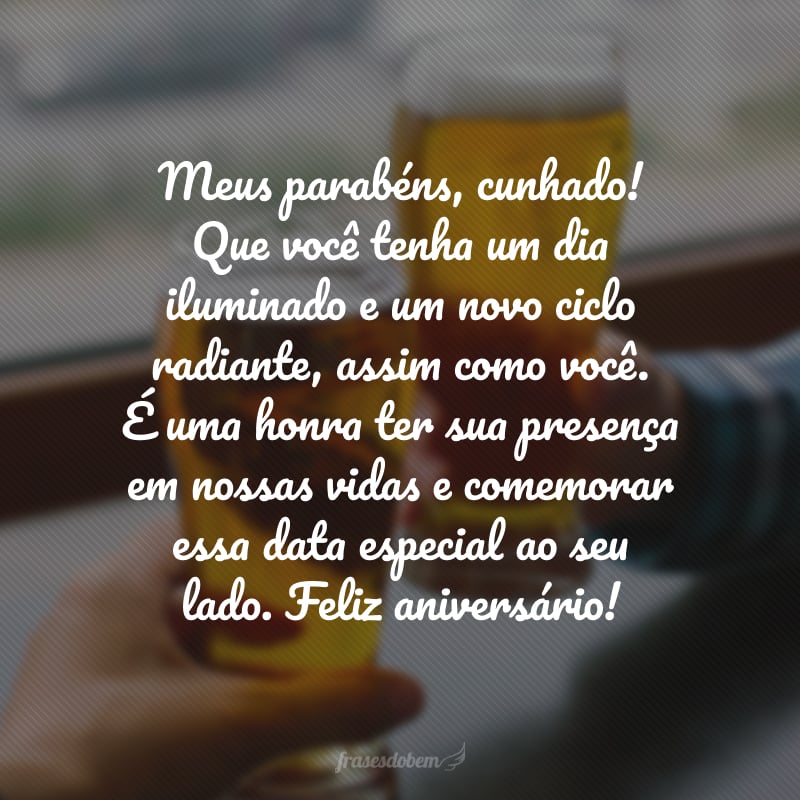 Meus parabéns, cunhado! Que você tenha um dia iluminado e um novo ciclo radiante, assim como você. É uma honra ter sua presença em nossas vidas e comemorar essa data especial ao seu lado. Feliz aniversário!