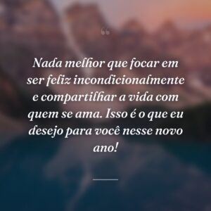 Nada melhor que focar em ser feliz incondicionalmente e compartilhar a vida com quem se ama. Isso é o que eu desejo para você nesse novo ano!