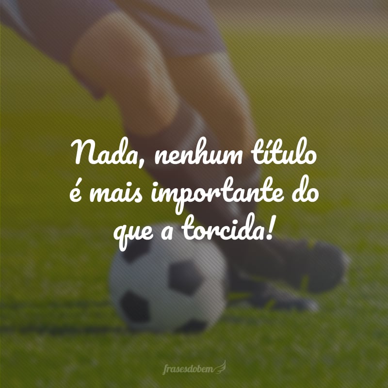 Nada, nenhum título é mais importante do que a torcida!