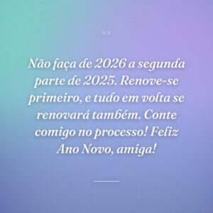 Não faça de 2026 a segunda parte de 2025. Renove-se primeiro, e tudo em volta se renovará também. Conte comigo no processo! Feliz Ano Novo, amiga!