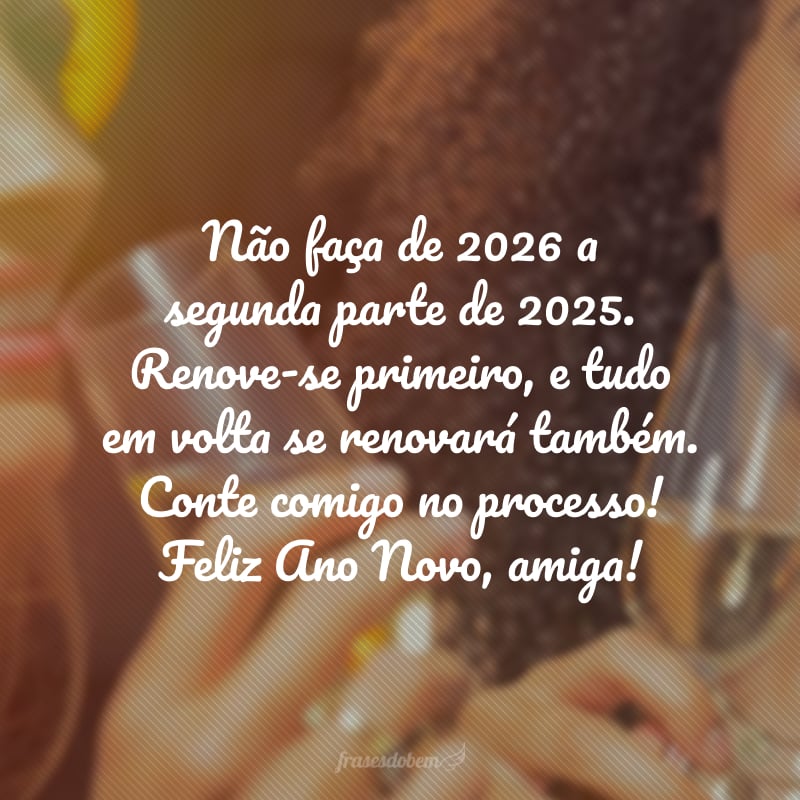 Não faça de 2026 a segunda parte de 2025. Renove-se primeiro, e tudo em volta se renovará também. Conte comigo no processo! Feliz Ano Novo, amiga!