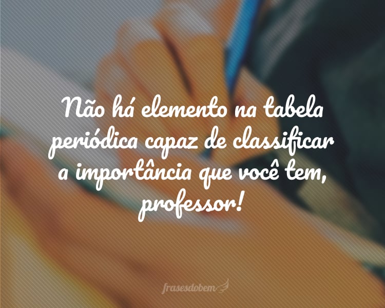 Não há elemento na tabela periódica capaz de classificar a importância que você tem, professor!