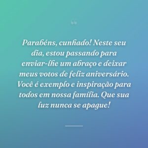 Parabéns, cunhado! Neste seu dia, estou passando para enviar-lhe um abraço e deixar meus votos de feliz aniversário. Você é exemplo e inspiração para todos em nossa família. Que sua luz nunca se apague!