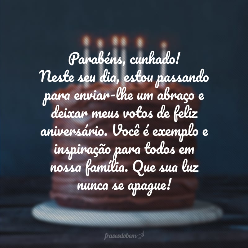 Parabéns, cunhado! Neste seu dia, estou passando para enviar-lhe um abraço e deixar meus votos de feliz aniversário. Você é exemplo e inspiração para todos em nossa família. Que sua luz nunca se apague!