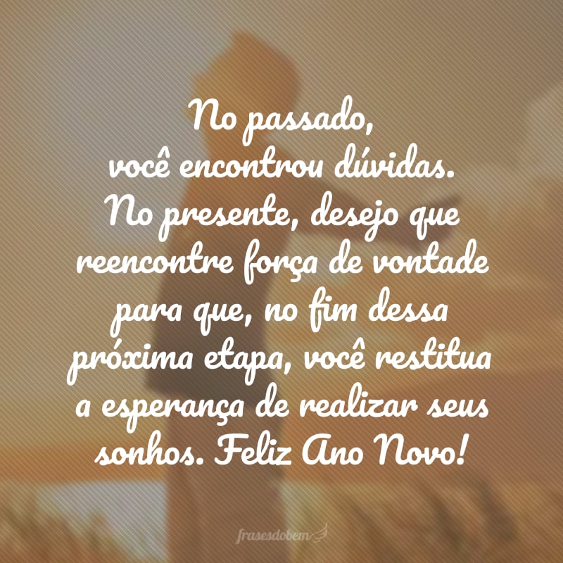 No passado, você encontrou dúvidas. No presente, desejo que reencontre força de vontade para que, no fim dessa próxima etapa, você restitua a esperança de realizar seus sonhos. Feliz Ano Novo!