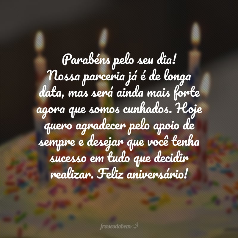 Parabéns pelo seu dia! Nossa parceria já é de longa data, mas será ainda mais forte agora que somos cunhados. Hoje quero agradecer pelo apoio de sempre e desejar que você tenha sucesso em tudo que decidir realizar. Feliz aniversário!