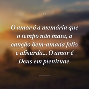 O amor é a memória que o tempo não mata, a canção bem-amada feliz e absurda... O amor é Deus em plenitude.