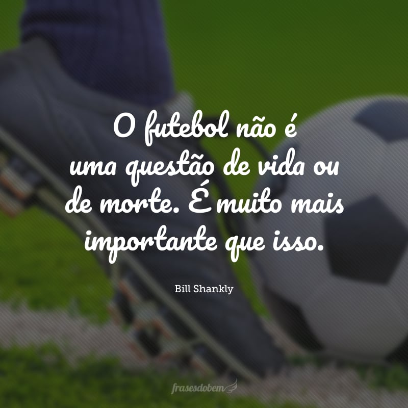 O futebol não é uma questão de vida ou de morte. É muito mais importante que isso.