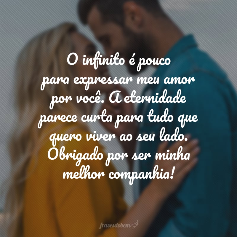 O infinito é pouco para expressar meu amor por você. A eternidade parece curta para tudo que quero viver ao seu lado. Obrigado por ser minha melhor companhia!