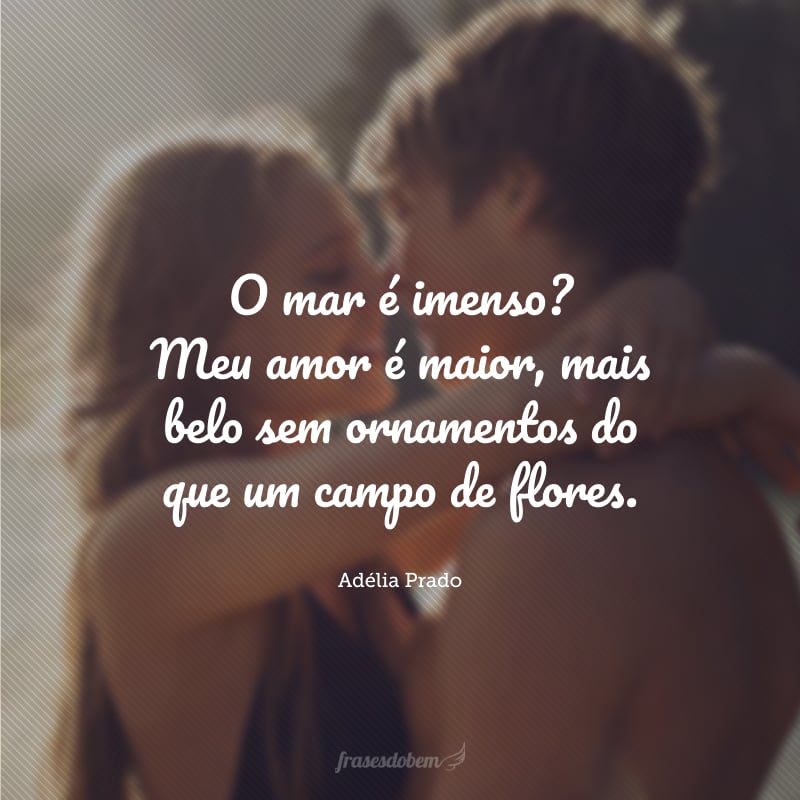 O mar é imenso? Meu amor é maior, mais belo sem ornamentos do que um campo de flores.