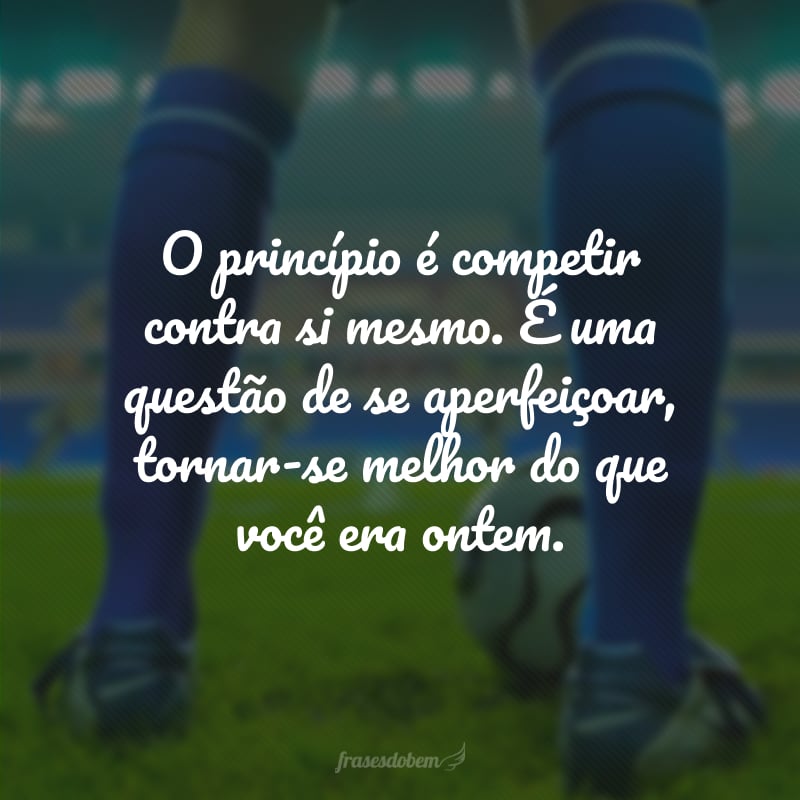 O princípio é competir contra si mesmo. É uma questão de se aperfeiçoar, tornar-se melhor do que você era ontem.