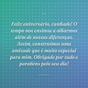 Feliz aniversário, cunhado! O tempo nos ensinou a olharmos além de nossas diferenças. Assim, construímos uma amizade que é muito especial para mim. Obrigado por tudo e parabéns pelo seu dia!
